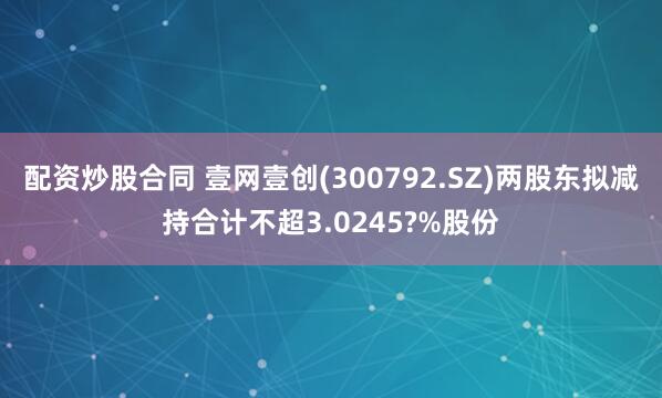 配资炒股合同 壹网壹创(300792.SZ)两股东拟减持合计不超3.0245?%股份