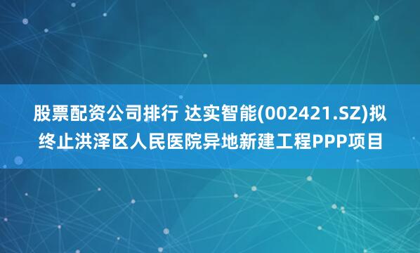 股票配资公司排行 达实智能(002421.SZ)拟终止洪泽区人民医院异地新建工程PPP项目