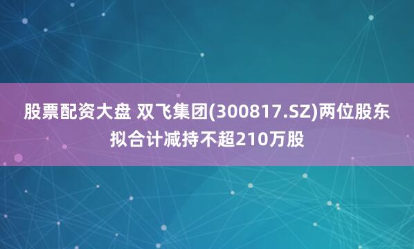 股票配资大盘 双飞集团(300817.SZ)两位股东拟合计减持不超210万股