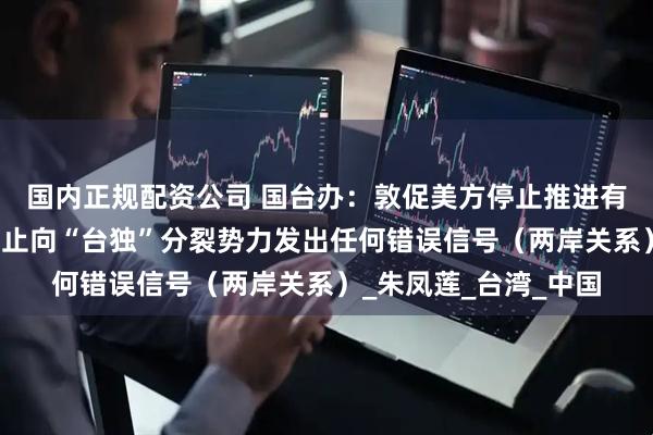 国内正规配资公司 国台办：敦促美方停止推进有关涉台消极法案，停止向“台独”分裂势力发出任何错误信号（两岸关系）_朱凤莲_台湾_中国
