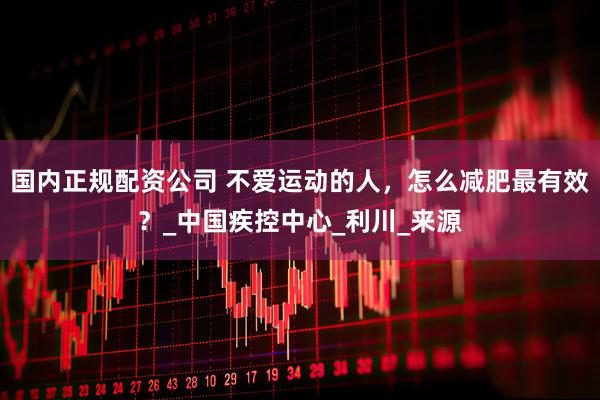 国内正规配资公司 不爱运动的人，怎么减肥最有效？_中国疾控中心_利川_来源