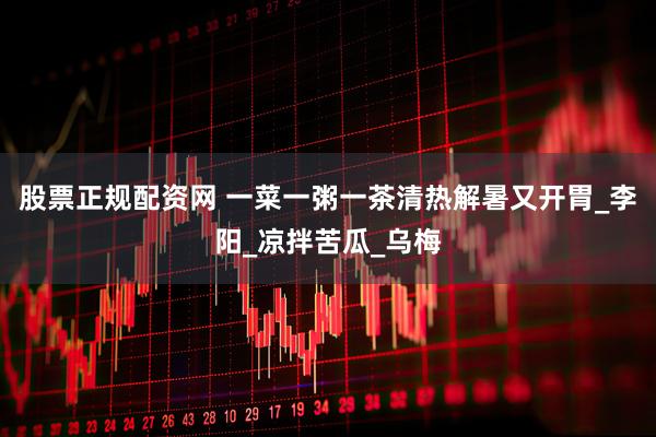 股票正规配资网 一菜一粥一茶清热解暑又开胃_李阳_凉拌苦瓜_乌梅