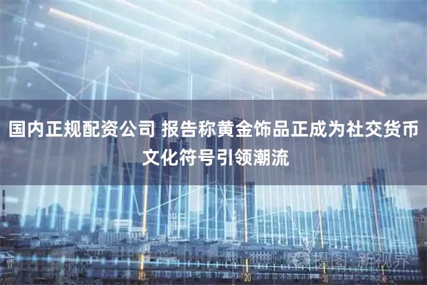 国内正规配资公司 报告称黄金饰品正成为社交货币 文化符号引领潮流