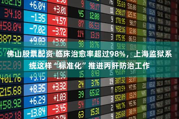佛山股票配资 临床治愈率超过98%，上海监狱系统这样“标准化”推进丙肝防治工作