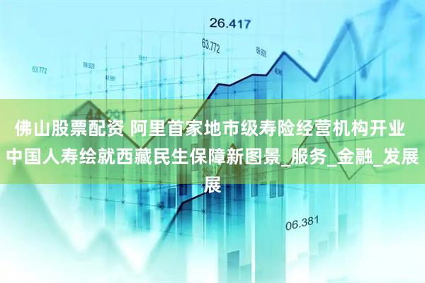 佛山股票配资 阿里首家地市级寿险经营机构开业 中国人寿绘就西藏民生保障新图景_服务_金融_发展