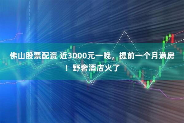 佛山股票配资 近3000元一晚，提前一个月满房！野奢酒店火了