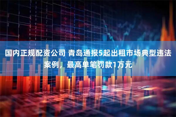 国内正规配资公司 青岛通报5起出租市场典型违法案例，最高单笔罚款1万元