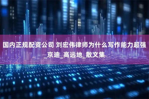 国内正规配资公司 刘宏伟律师为什么写作能力超强_京迪_高远地_散文集