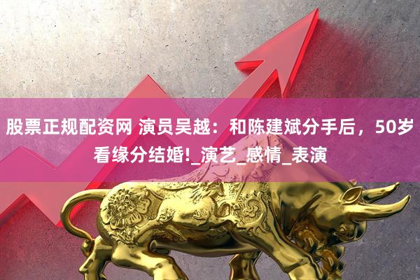 股票正规配资网 演员吴越：和陈建斌分手后，50岁看缘分结婚!_演艺_感情_表演