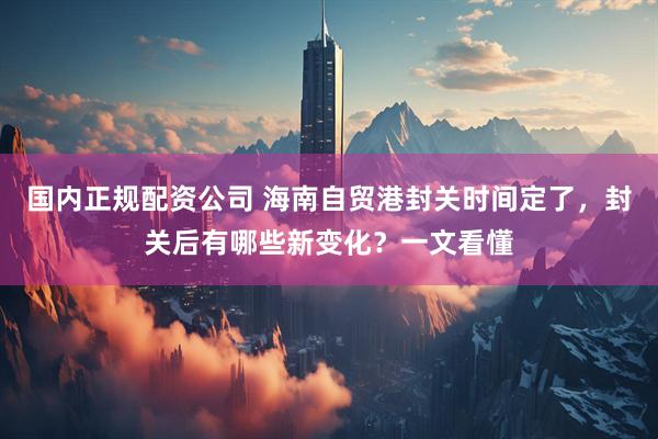 国内正规配资公司 海南自贸港封关时间定了，封关后有哪些新变化？一文看懂