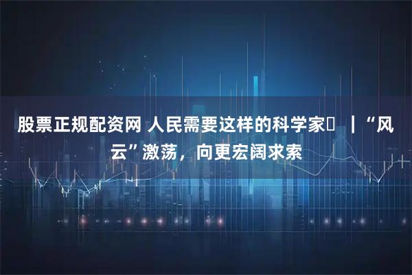 股票正规配资网 人民需要这样的科学家⑱｜“风云”激荡，向更宏阔求索