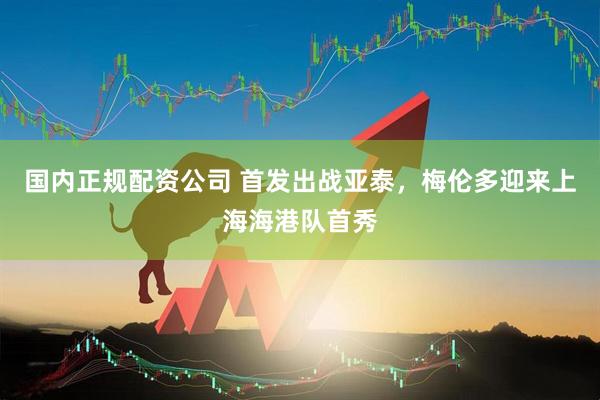 国内正规配资公司 首发出战亚泰，梅伦多迎来上海海港队首秀
