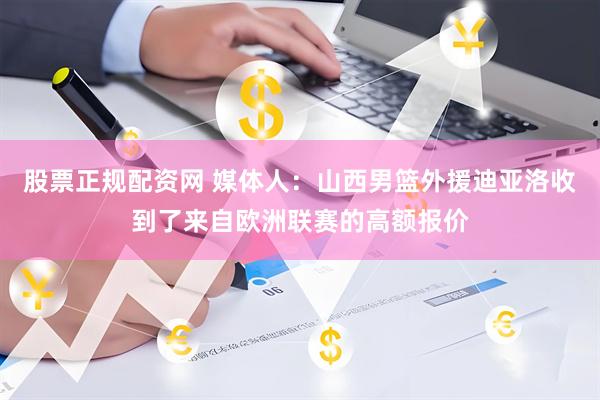 股票正规配资网 媒体人：山西男篮外援迪亚洛收到了来自欧洲联赛的高额报价