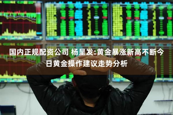 国内正规配资公司 杨呈发:黄金暴涨新高不断今日黄金操作建议走势分析