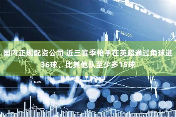 国内正规配资公司 近三赛季枪手在英超通过角球进36球，比其他队至少多15球