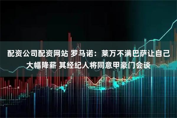 配资公司配资网站 罗马诺：莱万不满巴萨让自己大幅降薪 其经纪人将同意甲豪门会谈