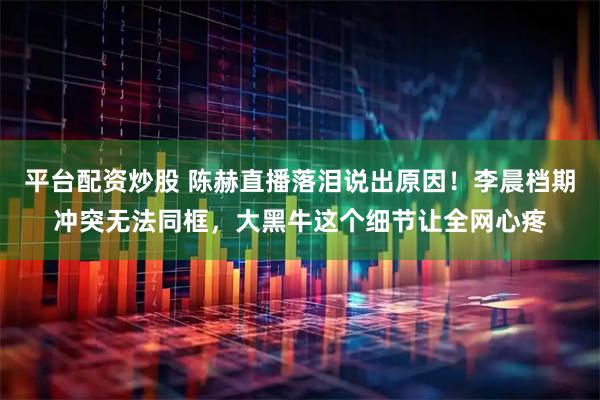 平台配资炒股 陈赫直播落泪说出原因！李晨档期冲突无法同框，大黑牛这个细节让全网心疼