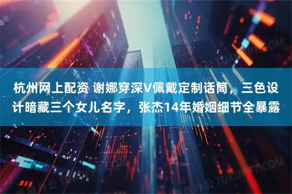 杭州网上配资 谢娜穿深V佩戴定制话筒，三色设计暗藏三个女儿名字，张杰14年婚姻细节全暴露