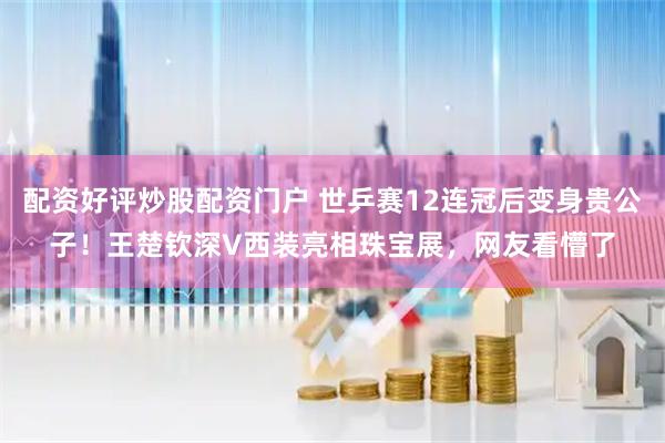 配资好评炒股配资门户 世乒赛12连冠后变身贵公子！王楚钦深V西装亮相珠宝展，网友看懵了