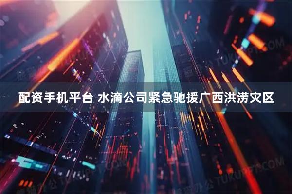 配资手机平台 水滴公司紧急驰援广西洪涝灾区