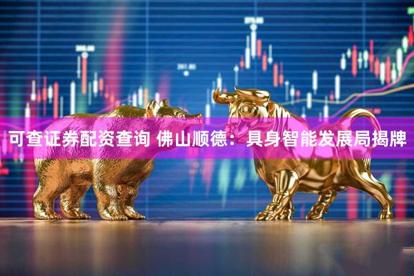 可查证券配资查询 佛山顺德：具身智能发展局揭牌