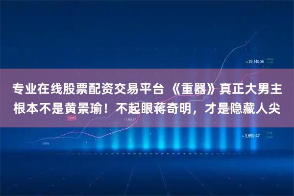专业在线股票配资交易平台 《重器》真正大男主根本不是黄景瑜!不起眼蒋奇明,才是隐藏人尖