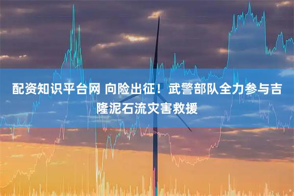 配资知识平台网 向险出征!武警部队全力参与吉隆泥石流灾害救援