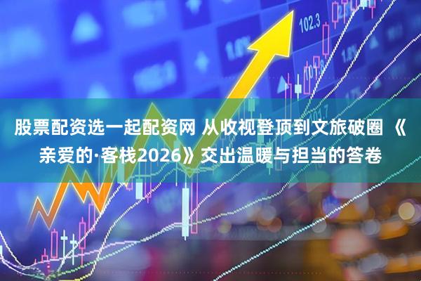 股票配资选一起配资网 从收视登顶到文旅破圈 《亲爱的·客栈2026》交出温暖与担当的答卷