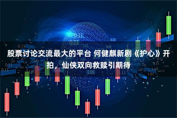 股票讨论交流最大的平台 何健麒新剧《护心》开拍，仙侠双向救赎引期待