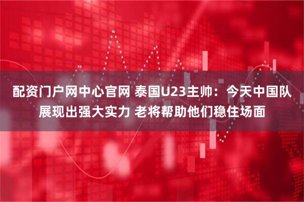 配资门户网中心官网 泰国U23主帅：今天中国队展现出强大实力 老将帮助他们稳住场面
